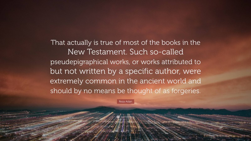 Reza Aslan Quote: “That actually is true of most of the books in the New Testament. Such so-called pseudepigraphical works, or works attributed to but not written by a specific author, were extremely common in the ancient world and should by no means be thought of as forgeries.”