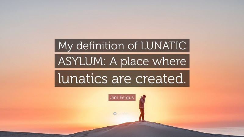 Jim Fergus Quote: “My definition of LUNATIC ASYLUM: A place where lunatics are created.”