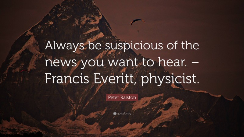 Peter Ralston Quote: “Always be suspicious of the news you want to hear. – Francis Everitt, physicist.”