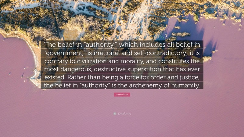 Larken Rose Quote: “The belief in “authority,” which includes all belief in “government,” is irrational and self-contradictory; it is contrary to civilization and morality, and constitutes the most dangerous, destructive superstition that has ever existed. Rather than being a force for order and justice, the belief in “authority” is the archenemy of humanity.”