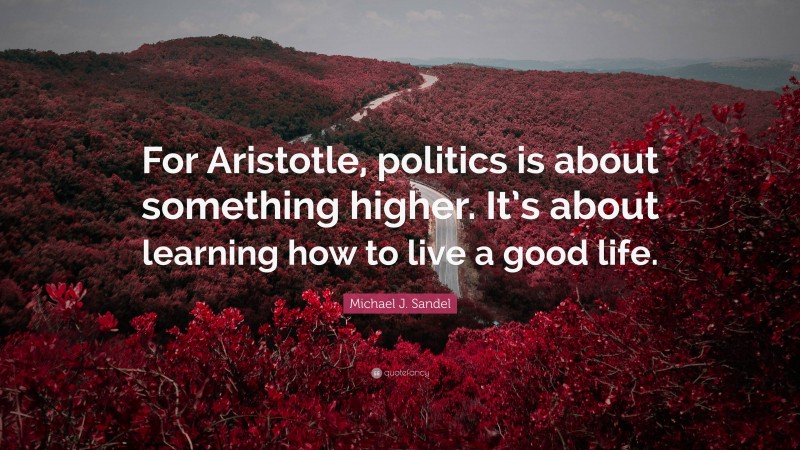 Michael J. Sandel Quote: “For Aristotle, politics is about something higher. It’s about learning how to live a good life.”