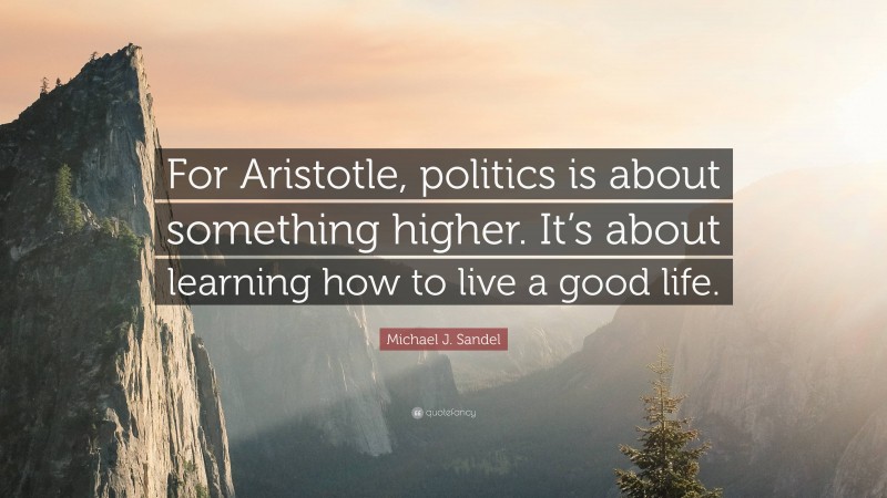 Michael J. Sandel Quote: “For Aristotle, politics is about something higher. It’s about learning how to live a good life.”