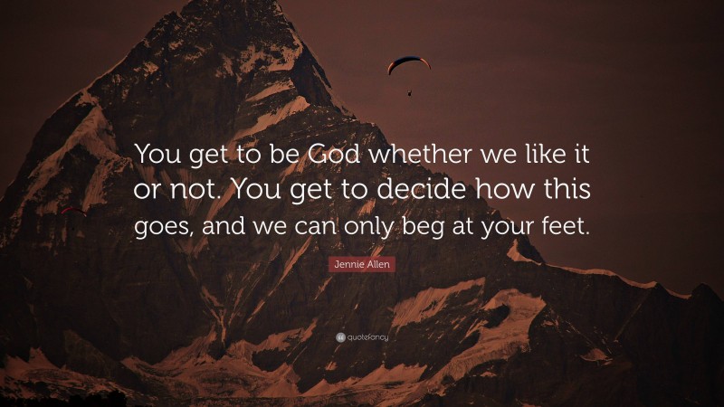 Jennie Allen Quote: “You get to be God whether we like it or not. You get to decide how this goes, and we can only beg at your feet.”