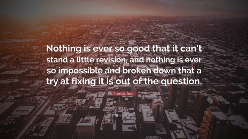 Rebecca Solnit Quote: “Nothing is ever so good that it can’t stand a little revision, and nothing is ever so impossible and broken down that a try at fixing it is out of the question.”