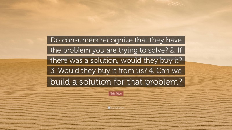 Eric Ries Quote: “Do consumers recognize that they have the problem you are trying to solve? 2. If there was a solution, would they buy it? 3. Would they buy it from us? 4. Can we build a solution for that problem?”