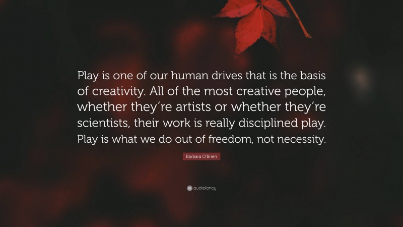 Barbara O'Brien Quote: “Play is one of our human drives that is the basis of creativity. All of the most creative people, whether they’re artists or whether they’re scientists, their work is really disciplined play. Play is what we do out of freedom, not necessity.”