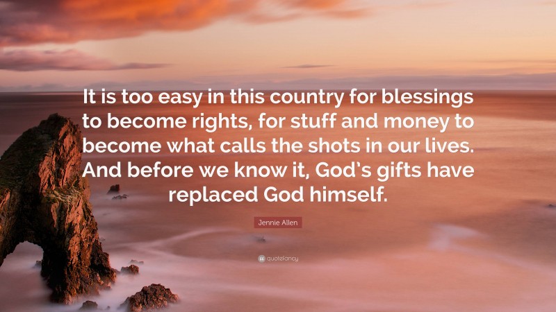 Jennie Allen Quote: “It is too easy in this country for blessings to become rights, for stuff and money to become what calls the shots in our lives. And before we know it, God’s gifts have replaced God himself.”