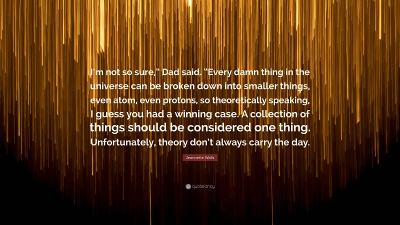 Jeannette Walls Quote: “I’m not so sure,” Dad said. “Every damn thing in the universe can be broken down into smaller things, even atom, even protons, so theoretically speaking, I guess you had a winning case. A collection of things should be considered one thing. Unfortunately, theory don’t always carry the day.”