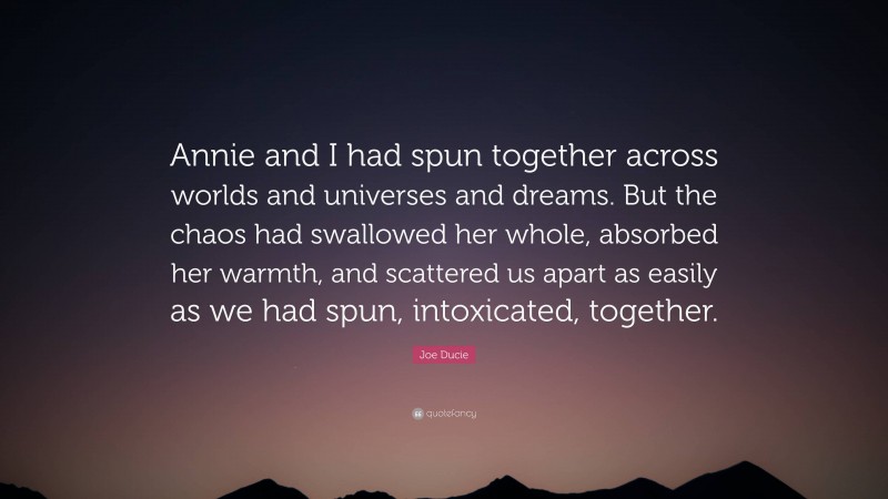 Joe Ducie Quote: “Annie and I had spun together across worlds and universes and dreams. But the chaos had swallowed her whole, absorbed her warmth, and scattered us apart as easily as we had spun, intoxicated, together.”