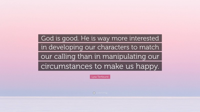 Lysa TerKeurst Quote: “God is good. He is way more interested in developing our characters to match our calling than in manipulating our circumstances to make us happy.”