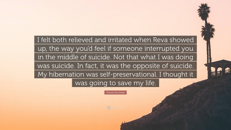 Ottessa Moshfegh Quote: “I felt both relieved and irritated when Reva showed up, the way you’d feel if someone interrupted you in the middle of suicide. Not that what I was doing was suicide. In fact, it was the opposite of suicide. My hibernation was self-preservational. I thought it was going to save my life.”