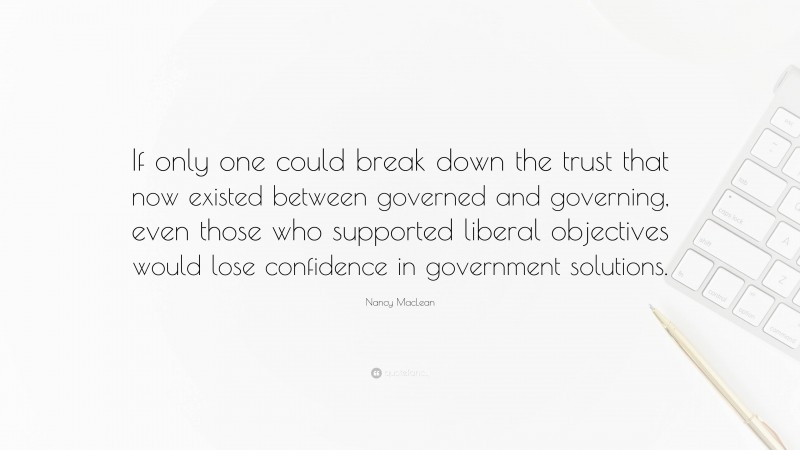 Nancy MacLean Quote: “If only one could break down the trust that now existed between governed and governing, even those who supported liberal objectives would lose confidence in government solutions.”