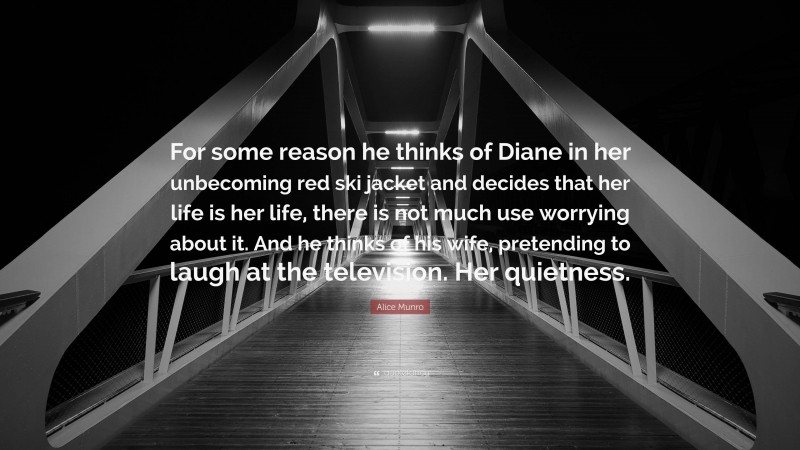 Alice Munro Quote: “For some reason he thinks of Diane in her unbecoming red ski jacket and decides that her life is her life, there is not much use worrying about it. And he thinks of his wife, pretending to laugh at the television. Her quietness.”