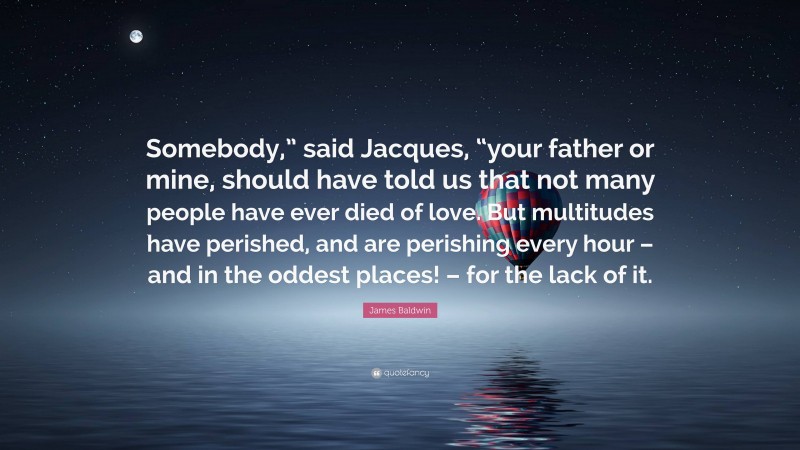 James Baldwin Quote: “Somebody,” said Jacques, “your father or mine, should have told us that not many people have ever died of love. But multitudes have perished, and are perishing every hour – and in the oddest places! – for the lack of it.”
