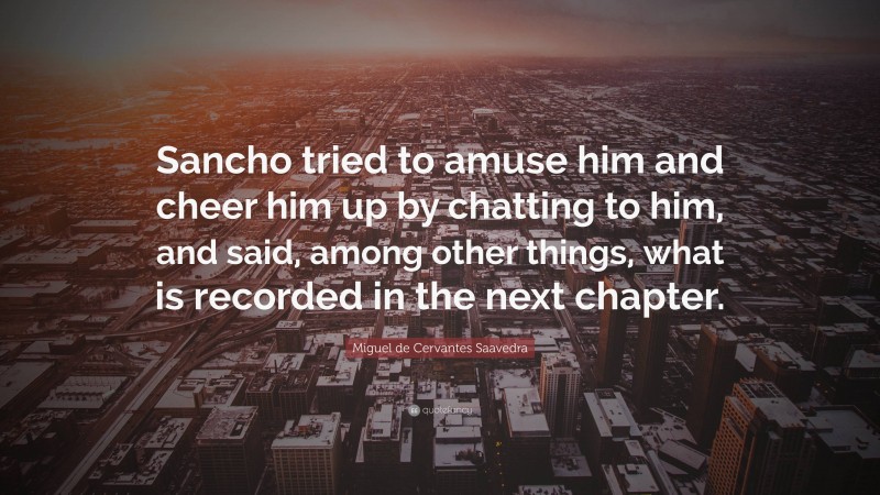 Miguel de Cervantes Saavedra Quote: “Sancho tried to amuse him and cheer him up by chatting to him, and said, among other things, what is recorded in the next chapter.”