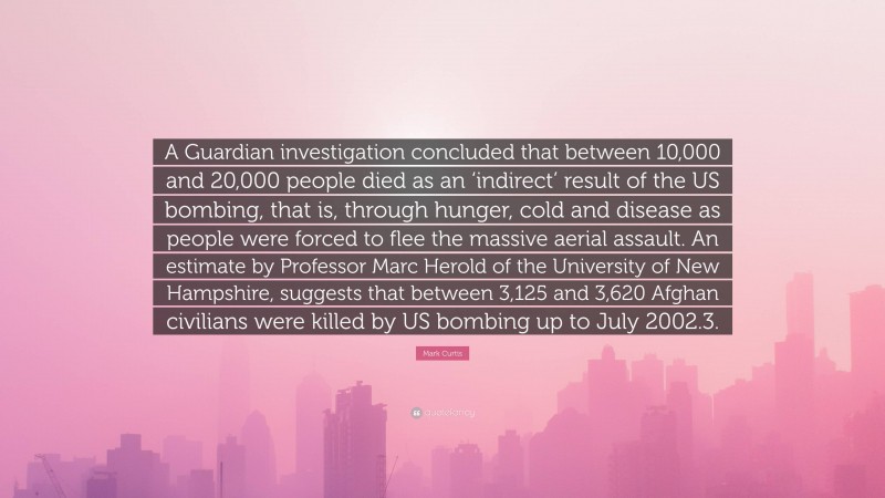 Mark Curtis Quote: “A Guardian investigation concluded that between 10,000 and 20,000 people died as an ‘indirect’ result of the US bombing, that is, through hunger, cold and disease as people were forced to flee the massive aerial assault. An estimate by Professor Marc Herold of the University of New Hampshire, suggests that between 3,125 and 3,620 Afghan civilians were killed by US bombing up to July 2002.3.”