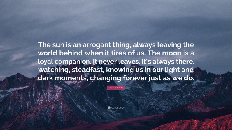 Tahereh Mafi Quote: “The sun is an arrogant thing, always leaving the world behind when it tires of us. The moon is a loyal companion. It never leaves. It’s always there, watching, steadfast, knowing us in our light and dark moments, changing forever just as we do.”