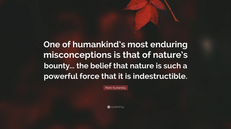 Mark Kurlansky Quote: “One of humankind’s most enduring misconceptions is that of nature’s bounty... the belief that nature is such a powerful force that it is indestructible.”