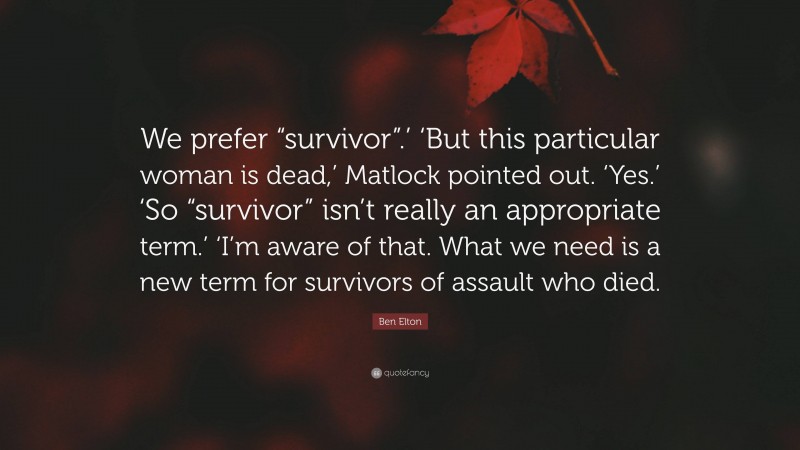 Ben Elton Quote: “We prefer “survivor”.’ ‘But this particular woman is dead,’ Matlock pointed out. ‘Yes.’ ‘So “survivor” isn’t really an appropriate term.’ ‘I’m aware of that. What we need is a new term for survivors of assault who died.”