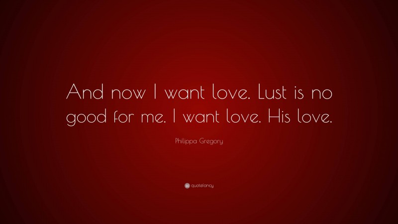 Philippa Gregory Quote: “And now I want love. Lust is no good for me. I want love. His love.”