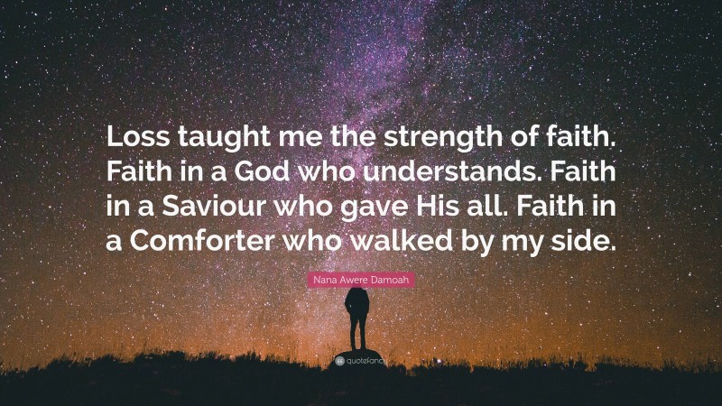 Nana Awere Damoah Quote: “Loss taught me the strength of faith. Faith in a God who understands. Faith in a Saviour who gave His all. Faith in a Comforter who walked by my side.”