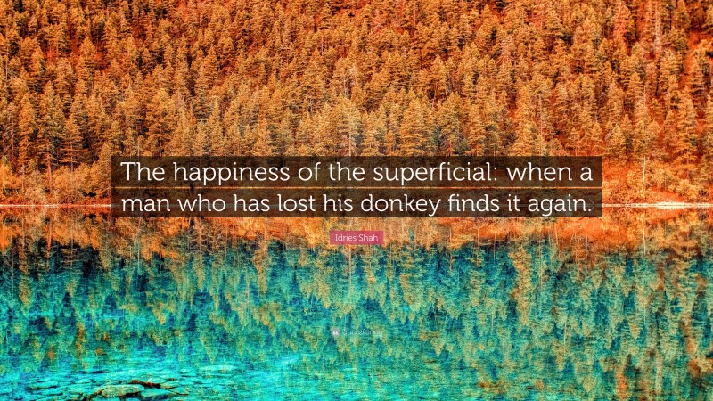 Idries Shah Quote: “The happiness of the superficial: when a man who has lost his donkey finds it again.”