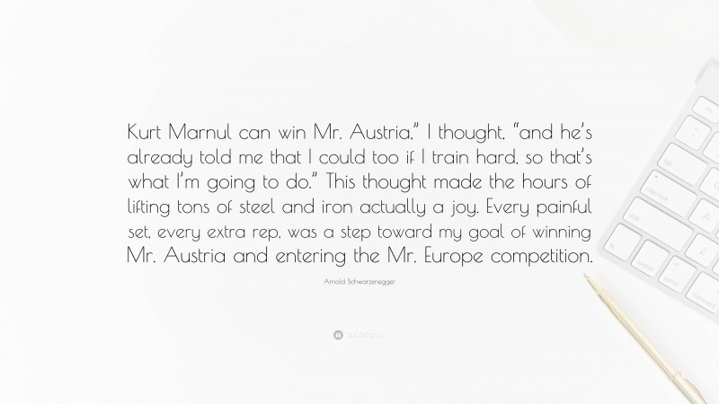 Arnold Schwarzenegger Quote: “Kurt Marnul can win Mr. Austria,” I thought, “and he’s already told me that I could too if I train hard, so that’s what I’m going to do.” This thought made the hours of lifting tons of steel and iron actually a joy. Every painful set, every extra rep, was a step toward my goal of winning Mr. Austria and entering the Mr. Europe competition.”