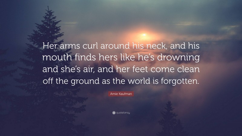 Amie Kaufman Quote: “Her arms curl around his neck, and his mouth finds hers like he’s drowning and she’s air, and her feet come clean off the ground as the world is forgotten.”