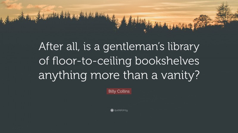 Billy Collins Quote: “After all, is a gentleman’s library of floor-to-ceiling bookshelves anything more than a vanity?”