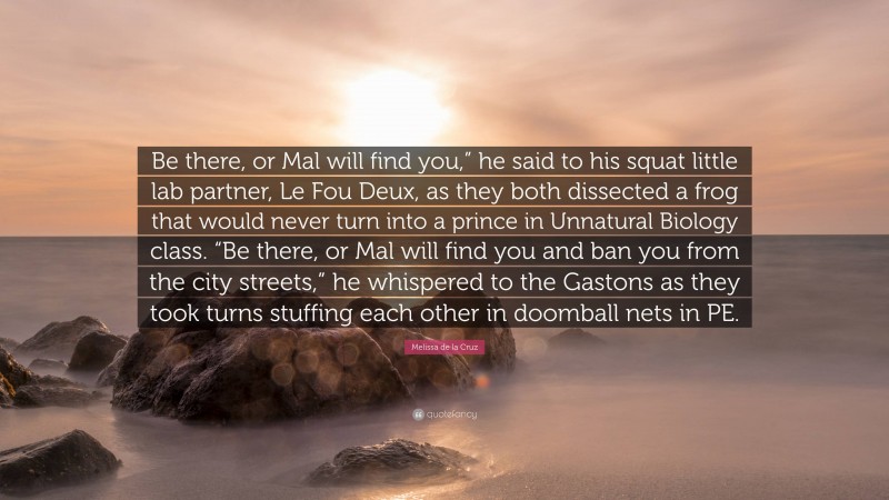 Melissa de la Cruz Quote: “Be there, or Mal will find you,” he said to his squat little lab partner, Le Fou Deux, as they both dissected a frog that would never turn into a prince in Unnatural Biology class. “Be there, or Mal will find you and ban you from the city streets,” he whispered to the Gastons as they took turns stuffing each other in doomball nets in PE.”