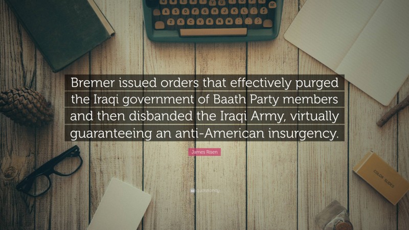 James Risen Quote: “Bremer issued orders that effectively purged the Iraqi government of Baath Party members and then disbanded the Iraqi Army, virtually guaranteeing an anti-American insurgency.”
