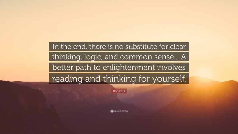 Ron Paul Quote: “In the end, there is no substitute for clear thinking, logic, and common sense... A better path to enlightenment involves reading and thinking for yourself.”