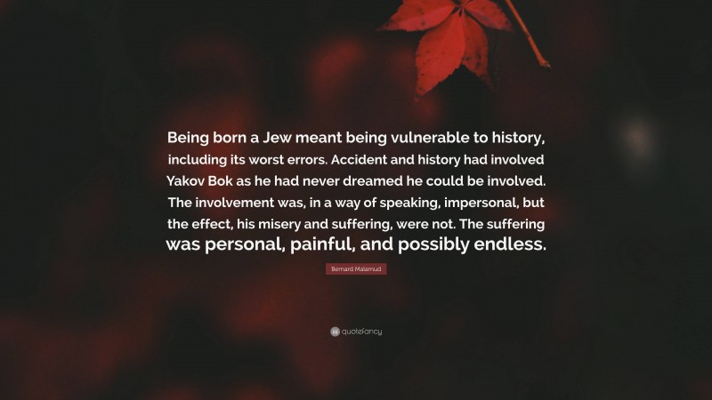 Bernard Malamud Quote: “Being born a Jew meant being vulnerable to history, including its worst errors. Accident and history had involved Yakov Bok as he had never dreamed he could be involved. The involvement was, in a way of speaking, impersonal, but the effect, his misery and suffering, were not. The suffering was personal, painful, and possibly endless.”