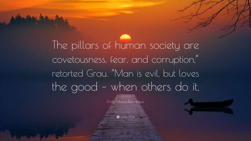 Erich Maria Remarque Quote: “The pillars of human society are covetousness, fear, and corruption,” retorted Grau. “Man is evil, but loves the good – when others do it.”
