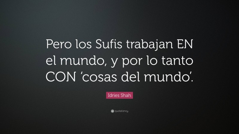 Idries Shah Quote: “Pero los Sufis trabajan EN el mundo, y por lo tanto CON ‘cosas del mundo’.”