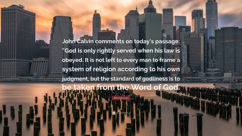 Anonymous Quote: “John Calvin comments on today’s passage: “God is only rightly served when his law is obeyed. It is not left to every man to frame a system of religion according to his own judgment, but the standard of godliness is to be taken from the Word of God.”