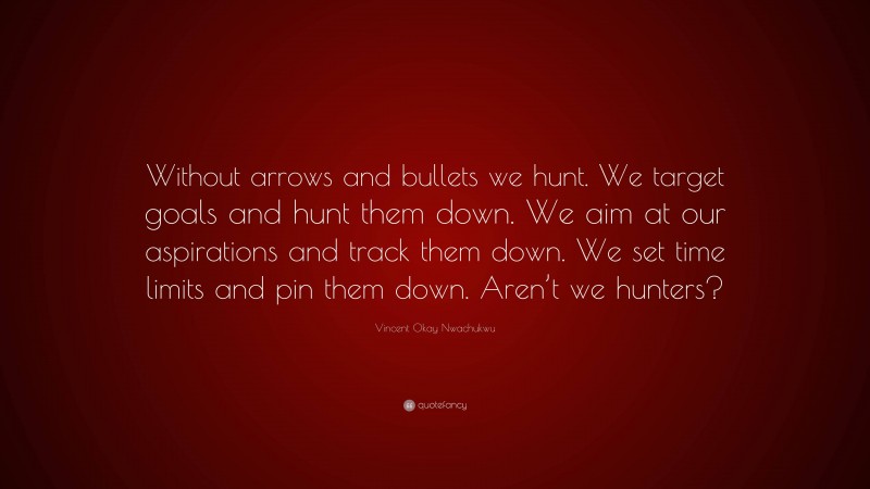 Vincent Okay Nwachukwu Quote: “Without arrows and bullets we hunt. We target goals and hunt them down. We aim at our aspirations and track them down. We set time limits and pin them down. Aren’t we hunters?”