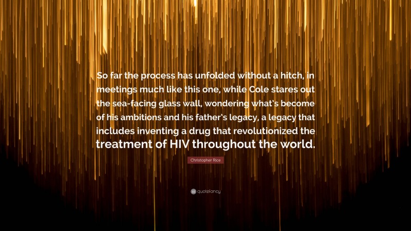 Christopher Rice Quote: “So far the process has unfolded without a hitch, in meetings much like this one, while Cole stares out the sea-facing glass wall, wondering what’s become of his ambitions and his father’s legacy, a legacy that includes inventing a drug that revolutionized the treatment of HIV throughout the world.”