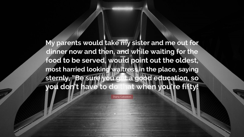 Diana Gabaldon Quote: “My parents would take my sister and me out for dinner now and then, and while waiting for the food to be served, would point out the oldest, most harried looking waitress in the place, saying sternly, “Be sure you get a good education, so you don’t have to do that when you’re fifty!”