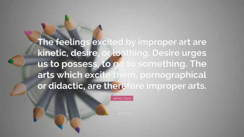 James Joyce Quote: “The feelings excited by improper art are kinetic, desire, or loathing. Desire urges us to possess, to go to something. The arts which excite them, pornographical or didactic, are therefore improper arts.”