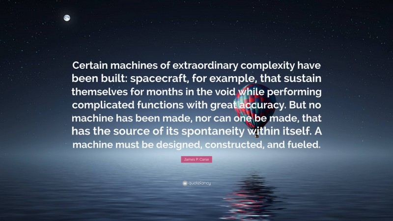 James P. Carse Quote: “Certain machines of extraordinary complexity have been built: spacecraft, for example, that sustain themselves for months in the void while performing complicated functions with great accuracy. But no machine has been made, nor can one be made, that has the source of its spontaneity within itself. A machine must be designed, constructed, and fueled.”