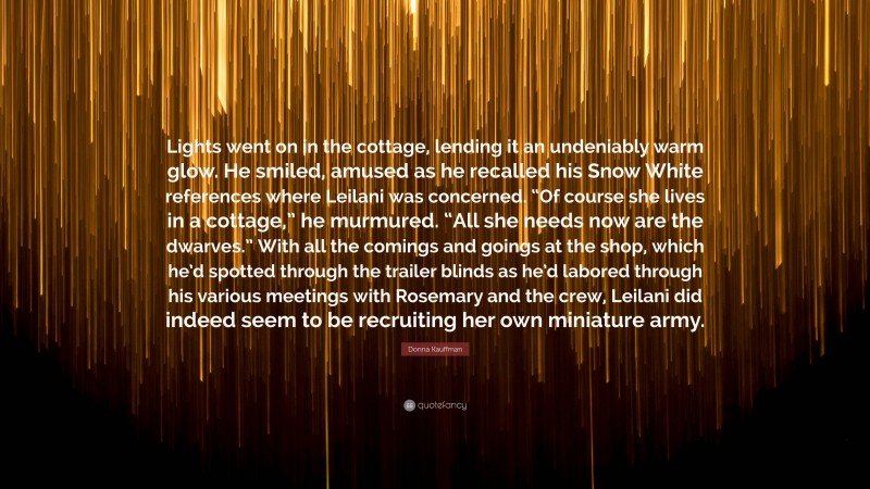 Donna Kauffman Quote: “Lights went on in the cottage, lending it an undeniably warm glow. He smiled, amused as he recalled his Snow White references where Leilani was concerned. “Of course she lives in a cottage,” he murmured. “All she needs now are the dwarves.” With all the comings and goings at the shop, which he’d spotted through the trailer blinds as he’d labored through his various meetings with Rosemary and the crew, Leilani did indeed seem to be recruiting her own miniature army.”