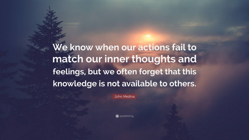John Medina Quote: “We know when our actions fail to match our inner thoughts and feelings, but we often forget that this knowledge is not available to others.”