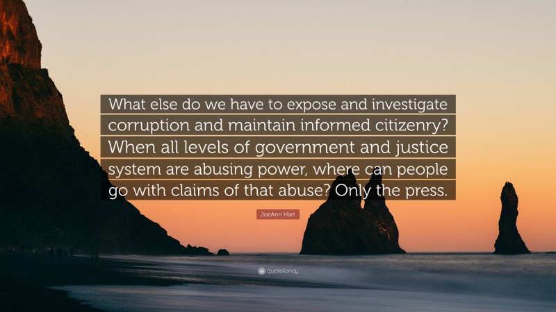 JoeAnn Hart Quote: “What else do we have to expose and investigate corruption and maintain informed citizenry? When all levels of government and justice system are abusing power, where can people go with claims of that abuse? Only the press.”