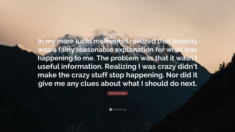 Mark Vonnegut Quote: “In my more lucid moments I realized that insanity was a fairly reasonable explanation for what was happening to me. The problem was that it wasn’t useful information. Realizing I was crazy didn’t make the crazy stuff stop happening. Nor did it give me any clues about what I should do next.”