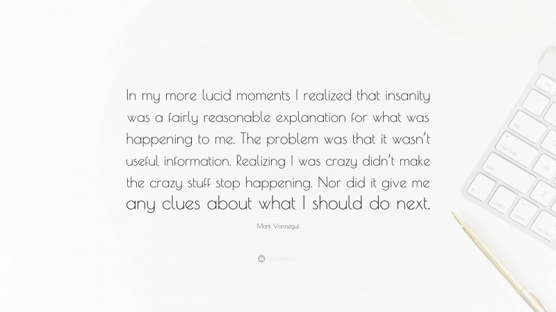 Mark Vonnegut Quote: “In my more lucid moments I realized that insanity was a fairly reasonable explanation for what was happening to me. The problem was that it wasn’t useful information. Realizing I was crazy didn’t make the crazy stuff stop happening. Nor did it give me any clues about what I should do next.”