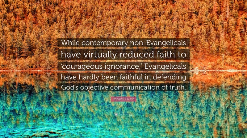 Ronald H. Nash Quote: “While contemporary non-Evangelicals have virtually reduced faith to ‘courageous ignorance,’ Evangelicals have hardly been faithful in defending God’s objective communication of truth.”