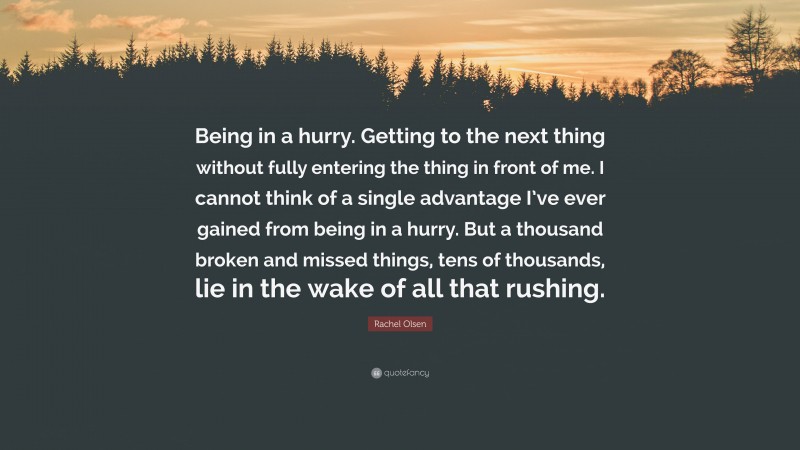 Rachel Olsen Quote: “Being in a hurry. Getting to the next thing without fully entering the thing in front of me. I cannot think of a single advantage I’ve ever gained from being in a hurry. But a thousand broken and missed things, tens of thousands, lie in the wake of all that rushing.”