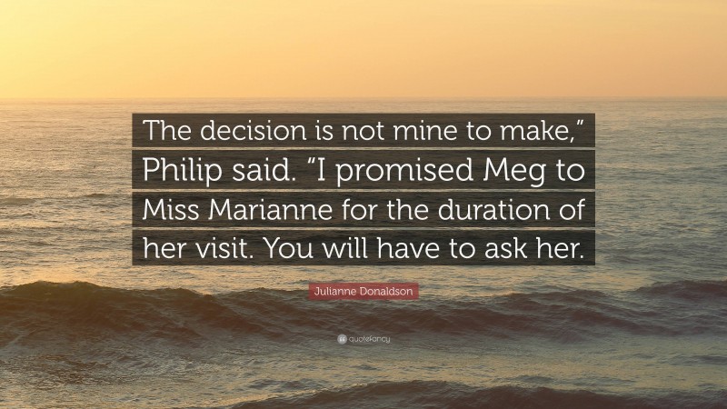 Julianne Donaldson Quote: “The decision is not mine to make,” Philip said. “I promised Meg to Miss Marianne for the duration of her visit. You will have to ask her.”