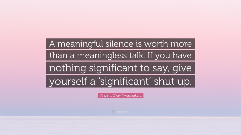 Vincent Okay Nwachukwu Quote: “A meaningful silence is worth more than a meaningless talk. If you have nothing significant to say, give yourself a ‘significant’ shut up.”
